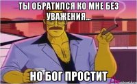 ты обратился ко мне без уважения... но бог простит
