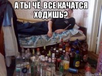 а ты чё, все качатся ходишь? 