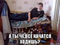  а ты чё,все качатся ходишь?