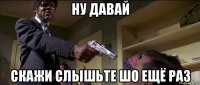 ну давай скажи слышьте шо ещё раз