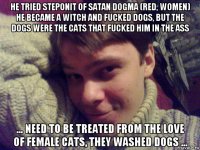 he tried steponit of satan dogma (red, women) he became a witch and fucked dogs, but the dogs were the cats that fucked him in the ass ... need to be treated from the love of female cats, they washed dogs ...