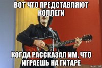вот что представляют коллеги когда рассказал им, что играешь на гитаре