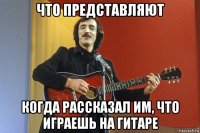 что представляют когда рассказал им, что играешь на гитаре