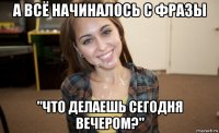а всё начиналось с фразы "что делаешь сегодня вечером?"