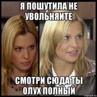 я пошутила не увольняите смотри сюда ты олух полный
