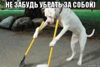 не забудь убрать за собой) 