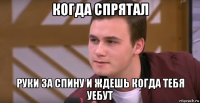 когда спрятал руки за спину и ждешь когда тебя уебут