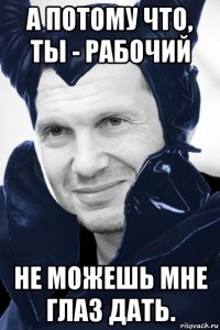 а потому что, ты - рабочий не можешь мне глаз дать.