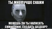 ты мне лучше скажи можешь ли ты написать симфонию, создать шедевр?