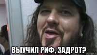  выучил риф, задрот?