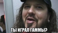  ты играл гаммы?