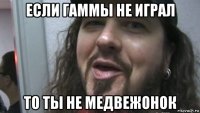 если гаммы не играл то ты не медвежонок