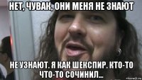 нет, чувак, они меня не знают не узнают. я как шекспир. кто-то что-то сочинил...