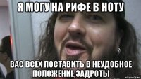 я могу на рифе в ноту вас всех поставить в неудобное положение,задроты