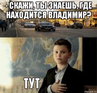 - скажи, ты знаешь, где находится владимир? 