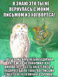 _ я знаю это ты не вернулась с моим письмом из хогвортса! _ вот ты ж тварь не благодарная . а кто меня не покормил ,я не виновата что есть захотелось , а подороге было токо твое письмо так что не чего личного дружок.