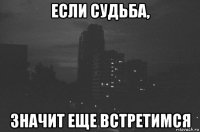 если судьба, значит еще встретимся