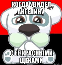 когда увидел ангелину с её красными щеками