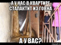 а у нас в квартире сталактит из говна а у вас?