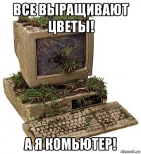 все выращивают цветы! а я комьютер!