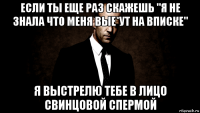если ты еще раз скажешь "я не знала что меня вые*ут на вписке" я выстрелю тебе в лицо свинцовой спермой