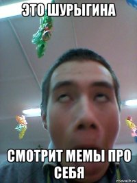 это шурыгина смотрит мемы про себя