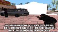  кто хороший мальчик? отвечай, сука, я должен знать. клянусь, я выстрелю, если ты не скажешь мне, кто хороший мальчик. кто он? кто?