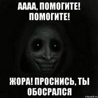 аааа, помогите! помогите! жора! проснись, ты обосрался