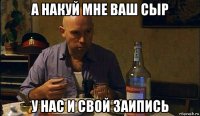 а накуй мне ваш сыр у нас и свой заипись