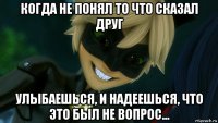 когда не понял то что сказал друг улыбаешься, и надеешься, что это был не вопрос...
