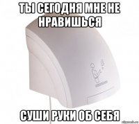 ты сегодня мне не нравишься суши руки об себя