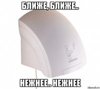 ближе, ближе.. нежнее.. нежнее