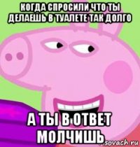 когда спросили что ты делаешь в туалете так долго а ты в ответ молчишь