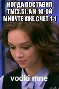 когда поставил тм(2.5), а к 10-ой минуте уже счет 1-1 