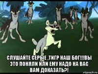  слушайте серые ,тигр наш бог!!!вы это поняли или ему надо на вас вам доказать?!