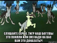  слушайте серые ,тигр наш бог!!!вы это поняли или ему надо на вас вам это доказать?!