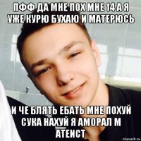 пфф да мне пох мне 14 а я уже курю бухаю и матерюсь и че блять ебать мне похуй сука нахуй я аморал м атеист