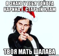 я знаю у тебя тойота карина е, старый хлам твоя мать шалава