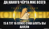 да какого чёрта мне всего 15 а тут 16 плюс сука блять вы ахуели