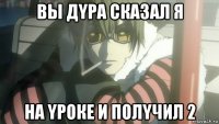 вы дyра сказал я на yроке и полyчил 2