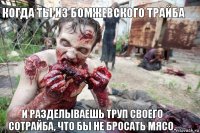 Когда ты из бомжевского трайба И разделываешь труп своего сотрайба, что бы не бросать мясо.