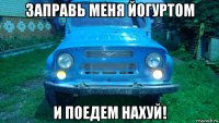 заправь меня йогуртом и поедем нахуй!
