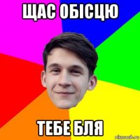 щас обісцю тебе бля