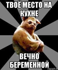 твоё место на кухне вечно беременной