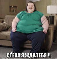  стёпа я жду тебя !!