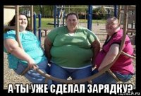  а ты уже сделал зарядку?