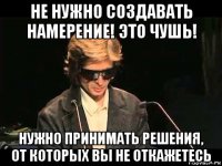 не нужно создавать намерение! это чушь! нужно принимать решения, от которых вы не откажетесь