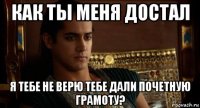 как ты меня достал я тебе не верю тебе дали почетную грамоту?