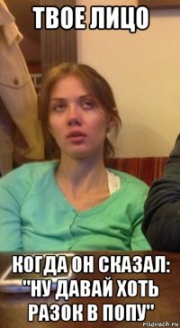 твое лицо когда он сказал: "ну давай хоть разок в попу"