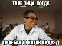 твоё лицо, когда проебал 10 каток подряд